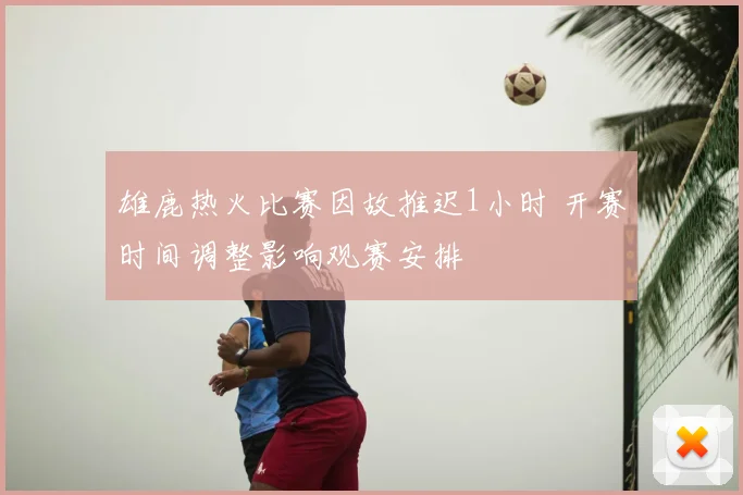 雄鹿热火比赛因故推迟1小时 开赛时间调整影响观赛安排