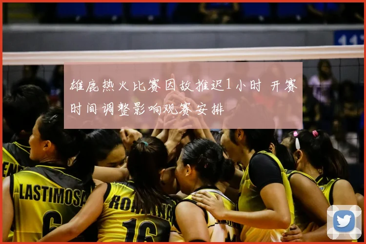 雄鹿热火比赛因故推迟1小时 开赛时间调整影响观赛安排
