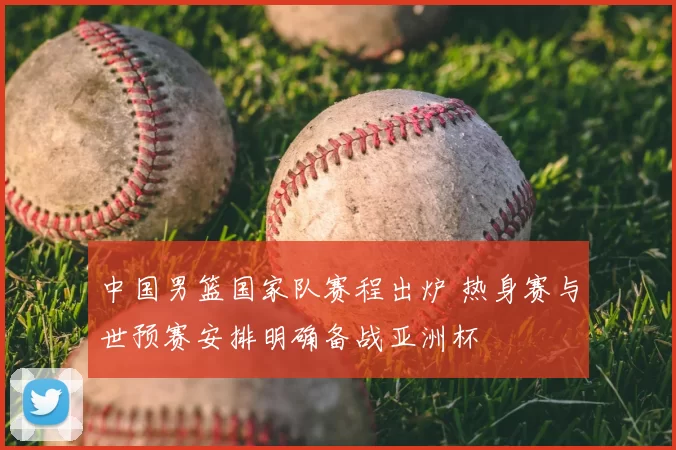 中国男篮国家队赛程出炉 热身赛与世预赛安排明确备战亚洲杯