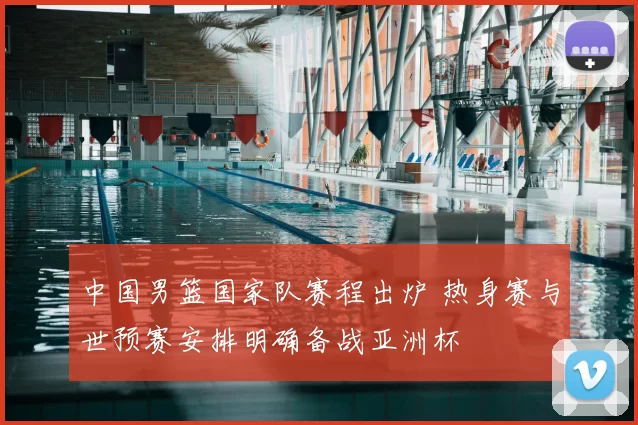 中国男篮国家队赛程出炉 热身赛与世预赛安排明确备战亚洲杯