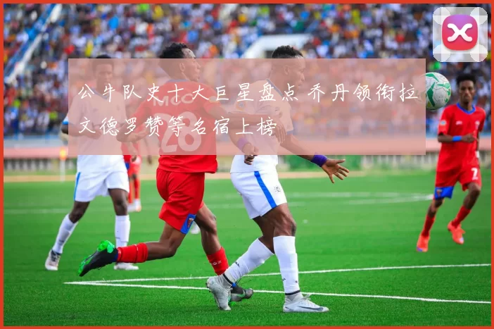 公牛队史十大巨星盘点 乔丹领衔拉文德罗赞等名宿上榜