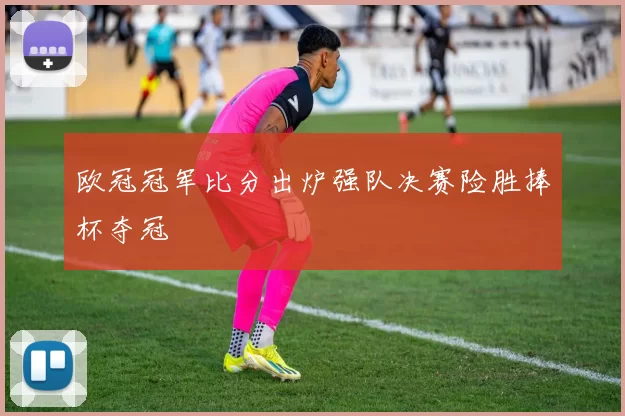 欧冠冠军比分出炉强队决赛险胜捧杯夺冠