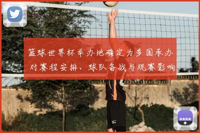 篮球世界杯举办地确定为多国承办 对赛程安排、球队备战与观赛影响解读