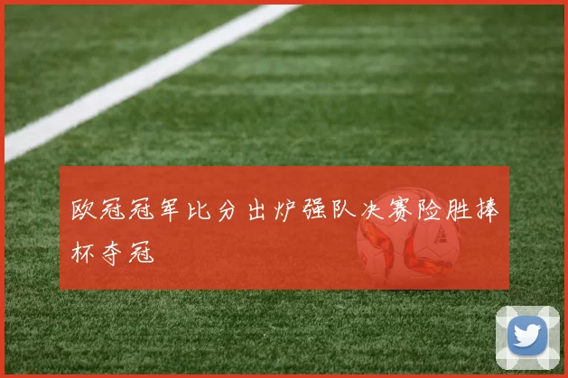 欧冠冠军比分出炉强队决赛险胜捧杯夺冠