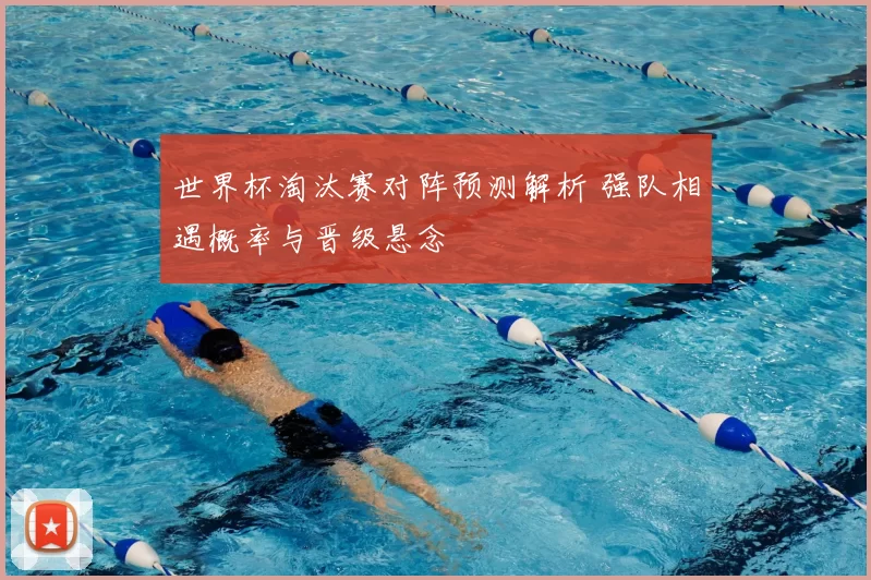 世界杯淘汰赛对阵预测解析 强队相遇概率与晋级悬念
