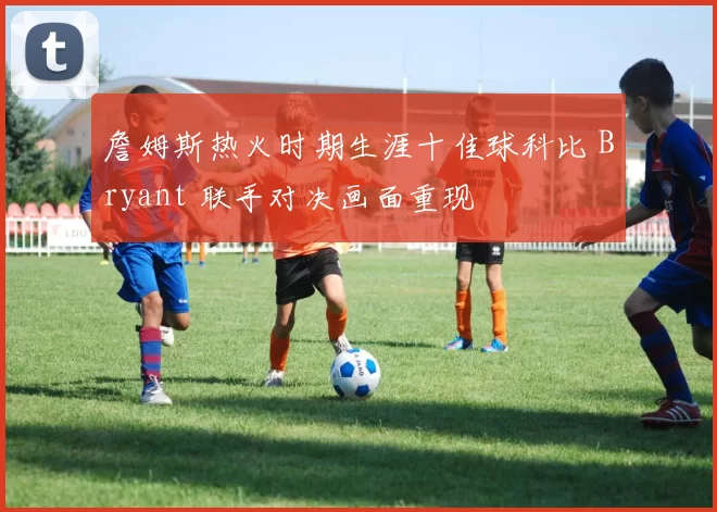 詹姆斯热火时期生涯十佳球科比 Bryant 联手对决画面重现