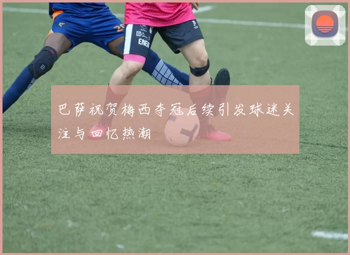 巴萨祝贺梅西夺冠后续引发球迷关注与回忆热潮