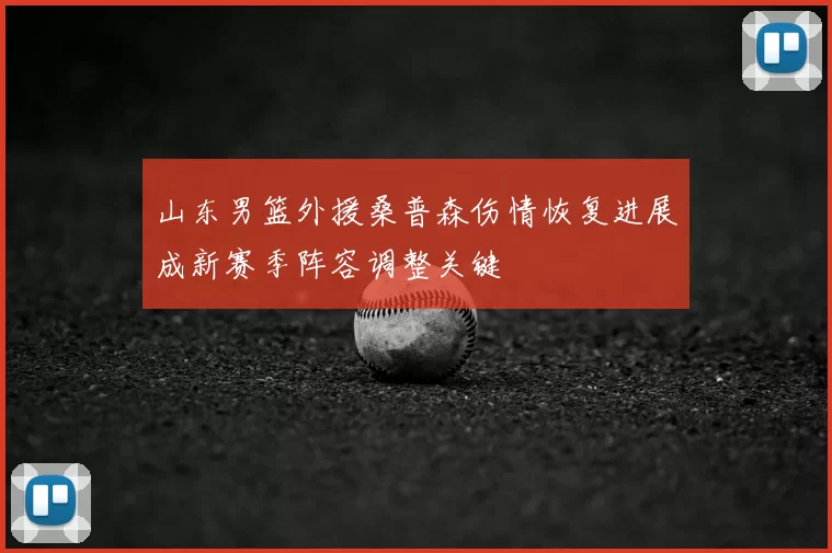 山东男篮外援桑普森伤情恢复进展成新赛季阵容调整关键