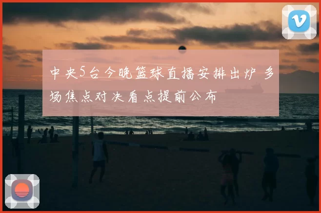 中央5台今晚篮球直播安排出炉 多场焦点对决看点提前公布