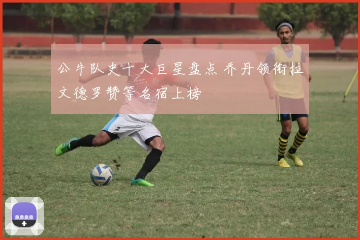 公牛队史十大巨星盘点 乔丹领衔拉文德罗赞等名宿上榜