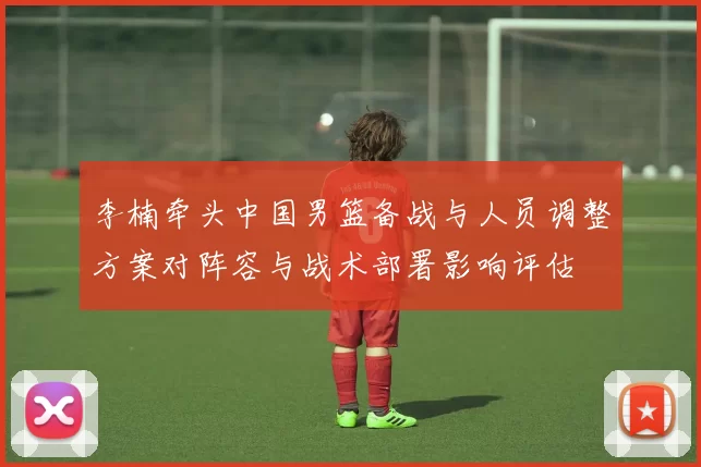 李楠牵头中国男篮备战与人员调整方案对阵容与战术部署影响评估