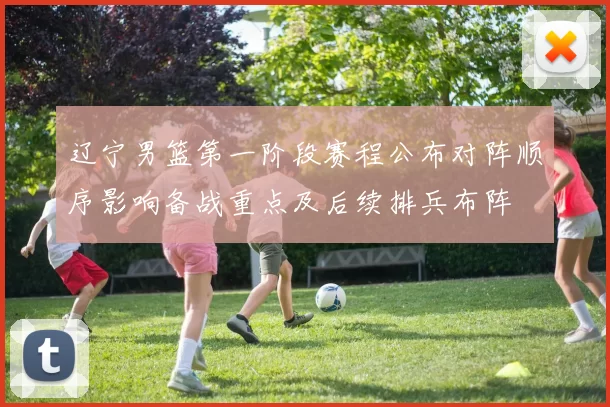 辽宁男篮第一阶段赛程公布对阵顺序影响备战重点及后续排兵布阵