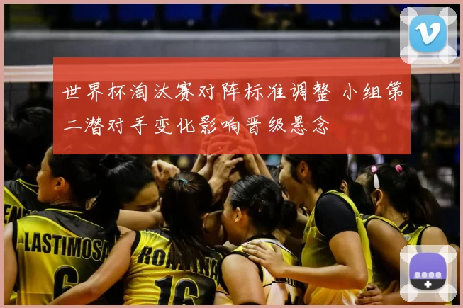 世界杯淘汰赛对阵标准调整 小组第二潜对手变化影响晋级悬念