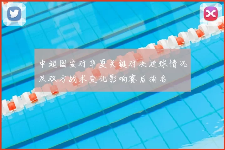 中超国安对华夏关键对决进球情况及双方战术变化影响赛后排名