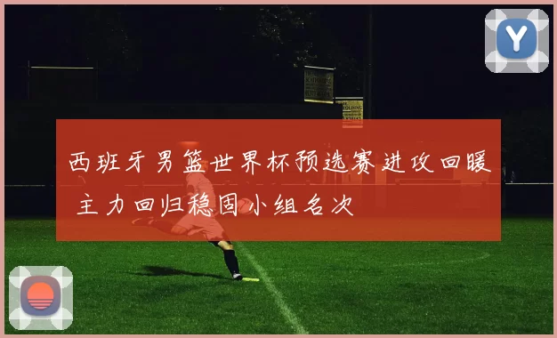西班牙男篮世界杯预选赛进攻回暖 主力回归稳固小组名次