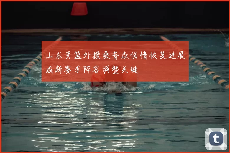 山东男篮外援桑普森伤情恢复进展成新赛季阵容调整关键