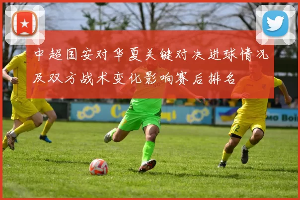 中超国安对华夏关键对决进球情况及双方战术变化影响赛后排名