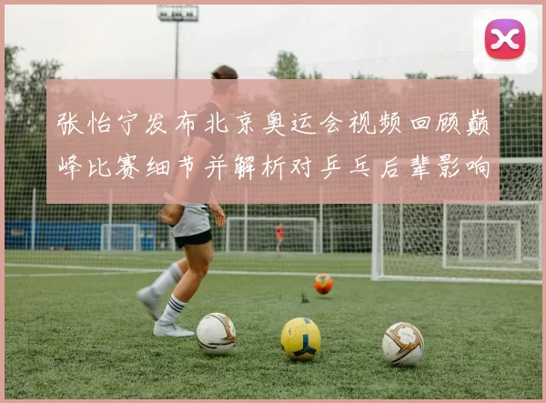 张怡宁发布北京奥运会视频回顾巅峰比赛细节并解析对乒乓后辈影响