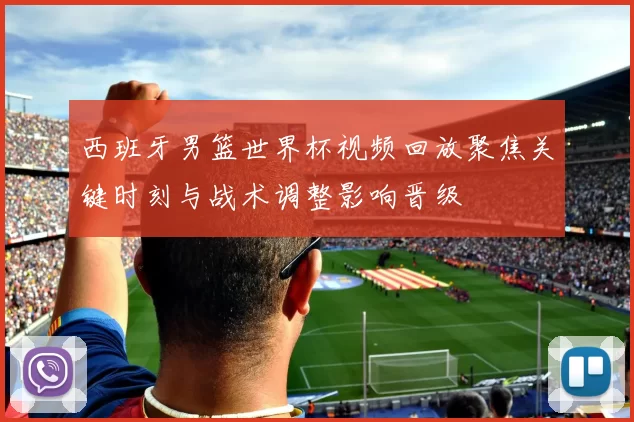 西班牙男篮世界杯视频回放聚焦关键时刻与战术调整影响晋级