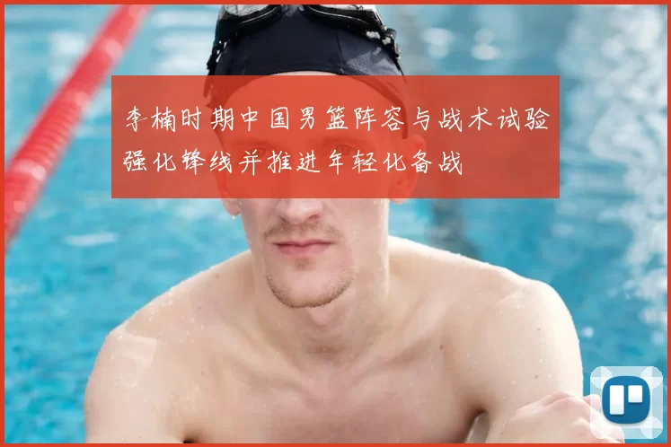 李楠时期中国男篮阵容与战术试验强化锋线并推进年轻化备战