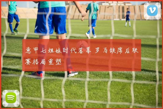 意甲七姐妹时代落幕 罗马缺席后联赛格局重塑