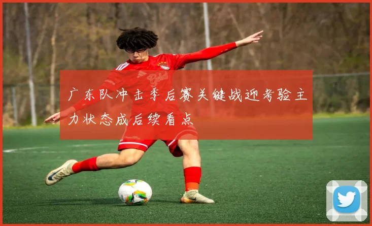 广东队冲击季后赛关键战迎考验主力状态成后续看点