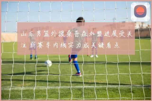 山东男篮外援桑普森加盟进展受关注 新赛季内线实力成关键看点