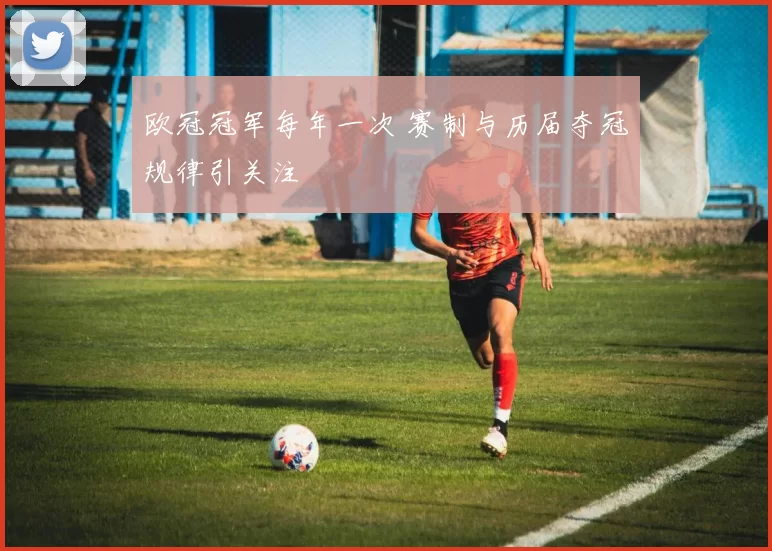 欧冠冠军每年一次 赛制与历届夺冠规律引关注