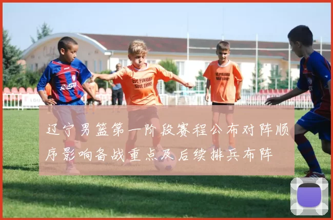 辽宁男篮第一阶段赛程公布对阵顺序影响备战重点及后续排兵布阵