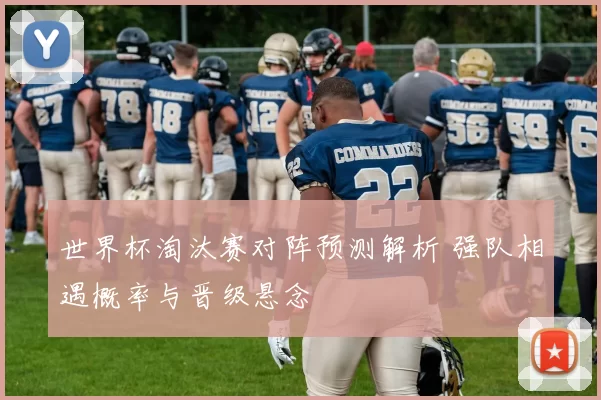 世界杯淘汰赛对阵预测解析 强队相遇概率与晋级悬念