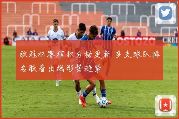 欧冠杯赛程积分榜更新 多支球队排名胶着出线形势趋紧