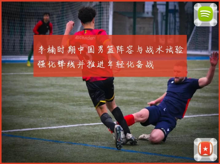 李楠时期中国男篮阵容与战术试验强化锋线并推进年轻化备战