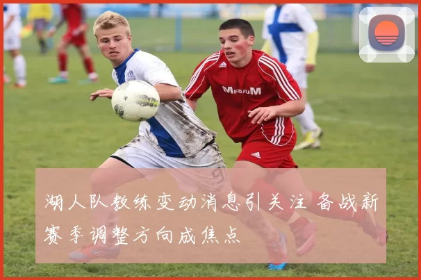 湖人队教练变动消息引关注 备战新赛季调整方向成焦点