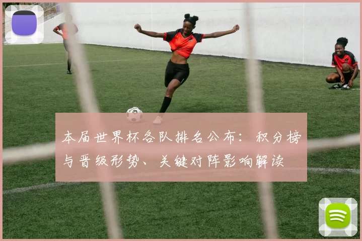 本届世界杯各队排名公布：积分榜与晋级形势、关键对阵影响解读