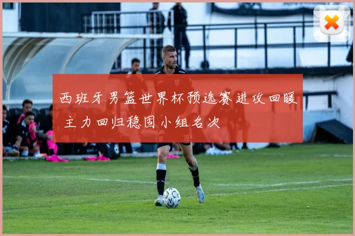 西班牙男篮世界杯预选赛进攻回暖 主力回归稳固小组名次