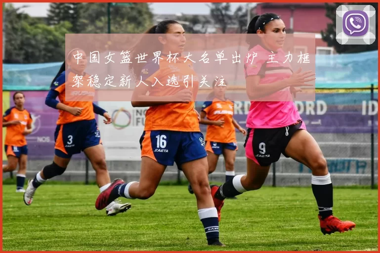 中国女篮世界杯大名单出炉 主力框架稳定新人入选引关注