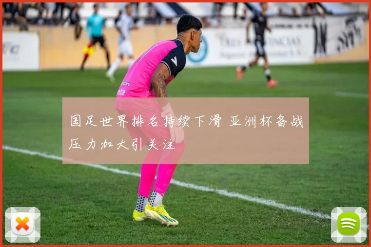 国足世界排名持续下滑 亚洲杯备战压力加大引关注