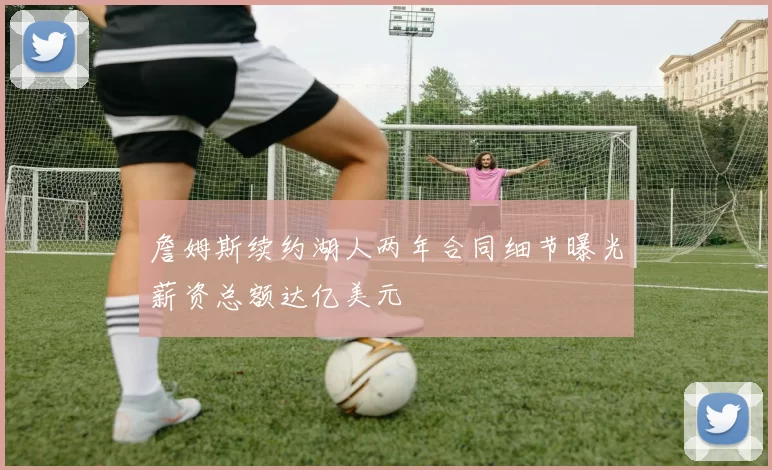 詹姆斯续约湖人两年合同细节曝光薪资总额达亿美元